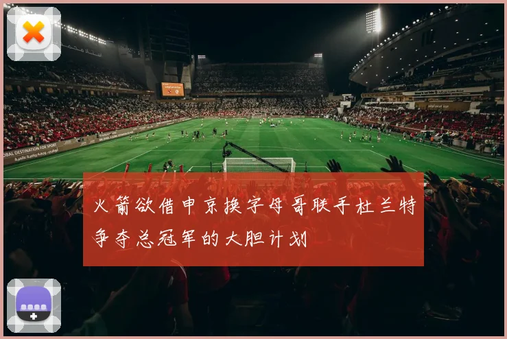 火箭欲借申京换字母哥联手杜兰特争夺总冠军的大胆计划