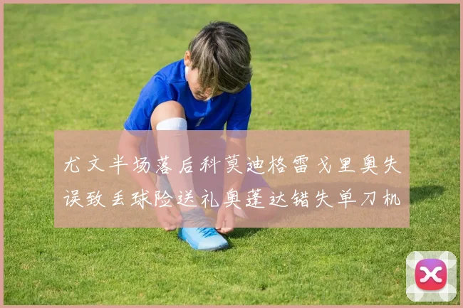尤文半场落后科莫迪格雷戈里奥失误致丢球险送礼奥蓬达错失单刀机会