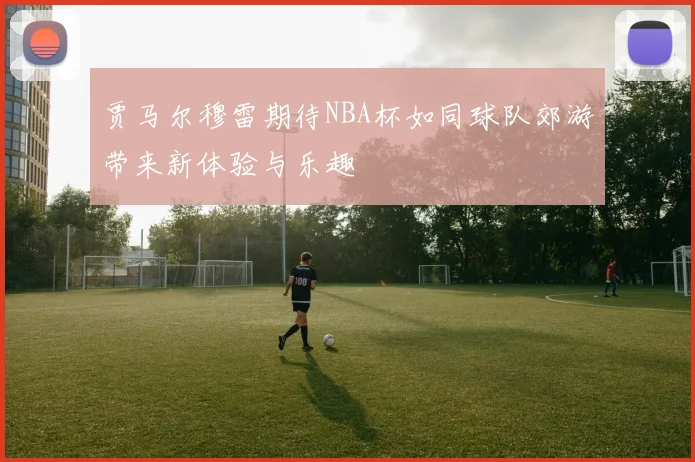 贾马尔穆雷期待NBA杯如同球队郊游带来新体验与乐趣