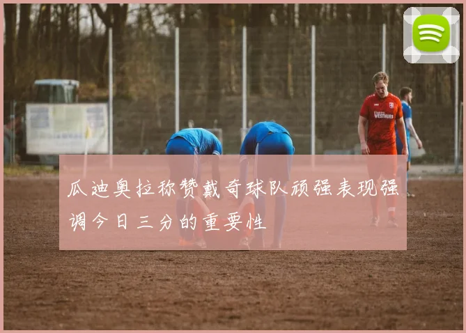 瓜迪奥拉称赞戴奇球队顽强表现强调今日三分的重要性