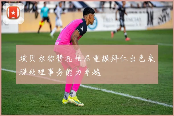 埃贝尔称赞孔帕尼重振拜仁出色表现处理事务能力卓越