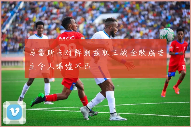 马雷斯卡对阵利兹联三战全败成苦主令人唏嘘不已