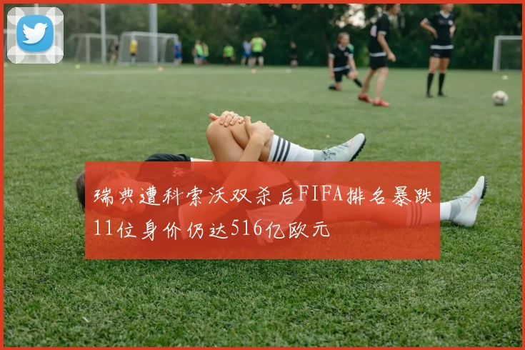 瑞典遭科索沃双杀后FIFA排名暴跌11位身价仍达516亿欧元