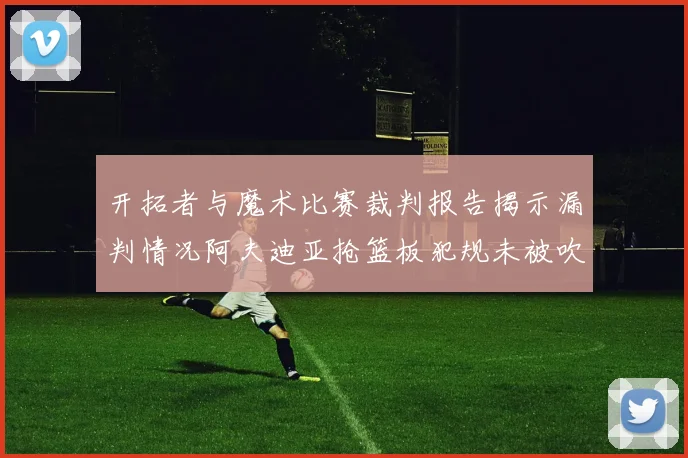 开拓者与魔术比赛裁判报告揭示漏判情况阿夫迪亚抢篮板犯规未被吹罚