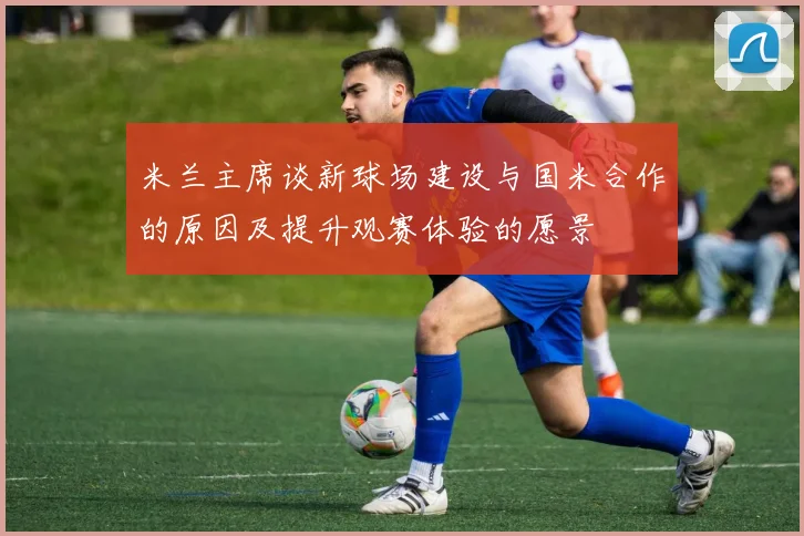米兰主席谈新球场建设与国米合作的原因及提升观赛体验的愿景
