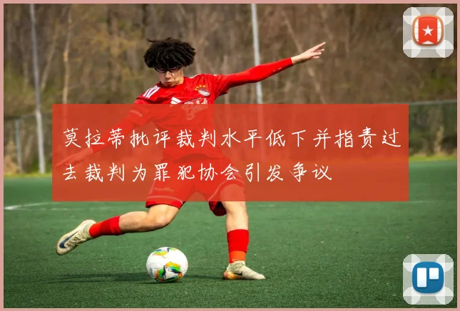 莫拉蒂批评裁判水平低下并指责过去裁判为罪犯协会引发争议