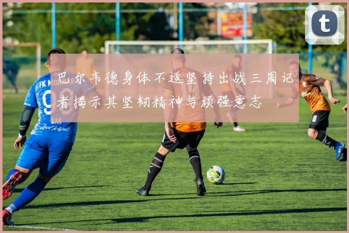 巴尔韦德身体不适坚持出战三周记者揭示其坚韧精神与顽强意志