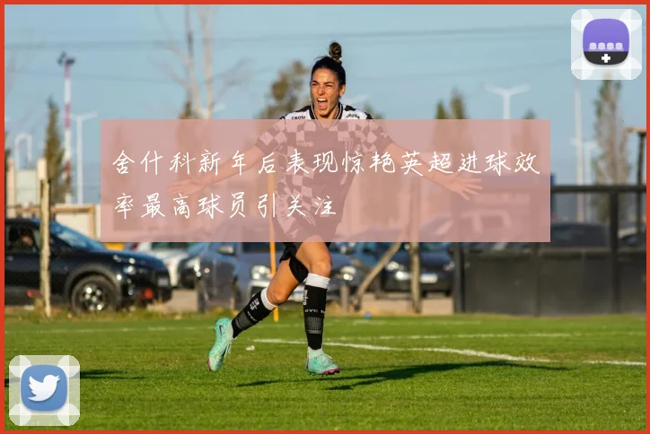 舍什科新年后表现惊艳英超进球效率最高球员引关注