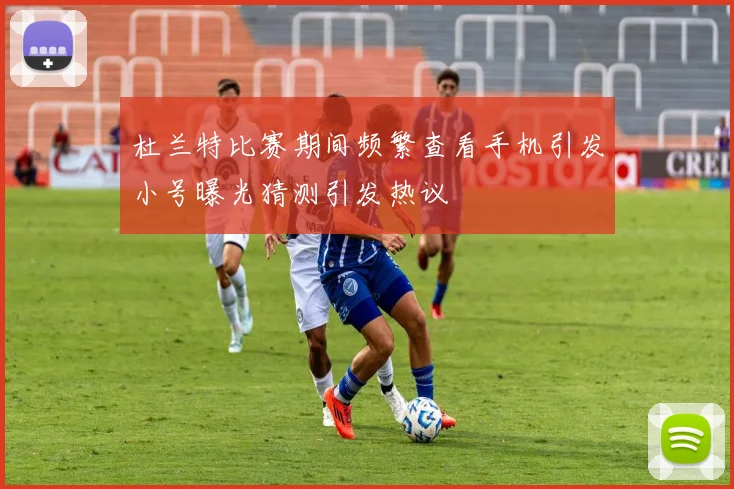 杜兰特比赛期间频繁查看手机引发小号曝光猜测引发热议