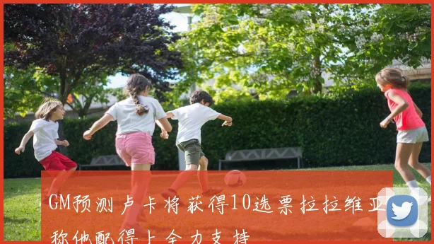 GM预测卢卡将获得10选票拉拉维亚称他配得上全力支持