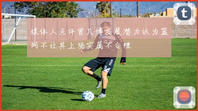媒体人点评曾凡博发展潜力认为篮网不让其上场实属不合理