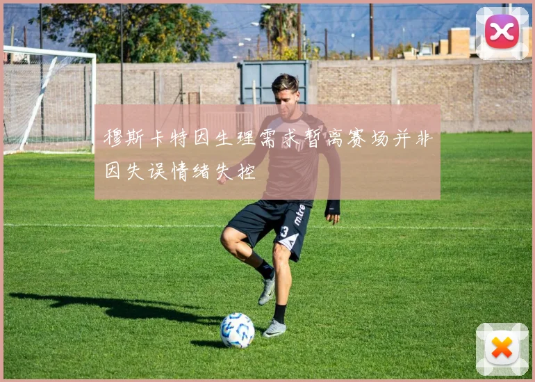 穆斯卡特因生理需求暂离赛场并非因失误情绪失控