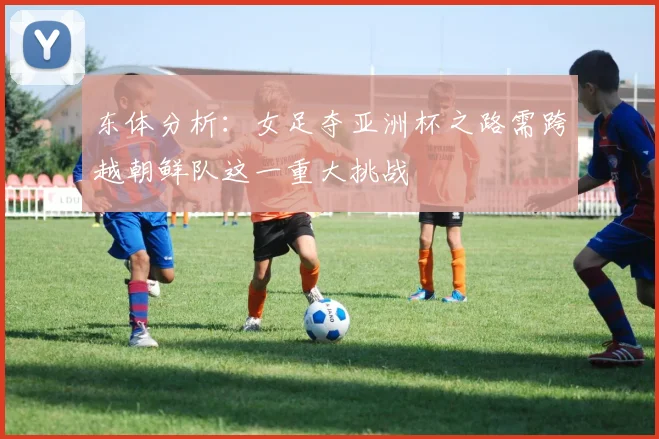 东体分析：女足夺亚洲杯之路需跨越朝鲜队这一重大挑战