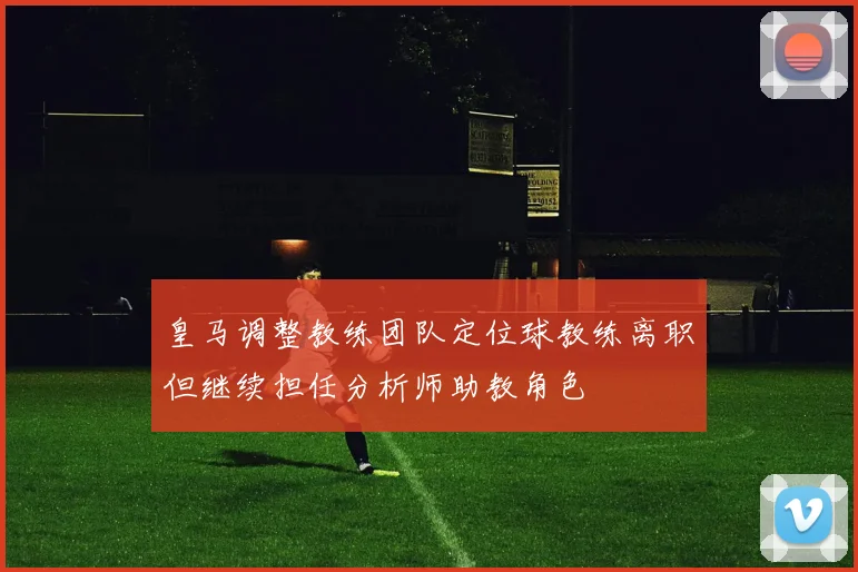 皇马调整教练团队定位球教练离职但继续担任分析师助教角色