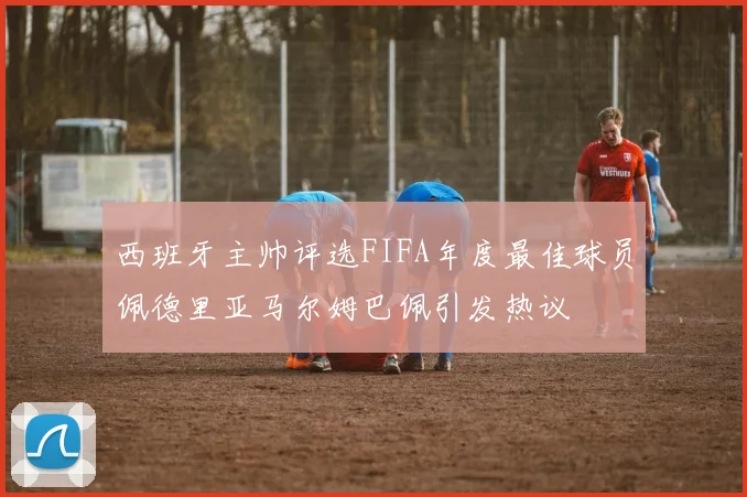 西班牙主帅评选FIFA年度最佳球员佩德里亚马尔姆巴佩引发热议